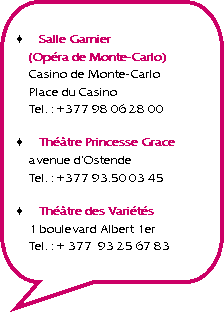 Rectangle  coins arrondis: Salle Garnier
(Opra de Monte-Carlo)
Casino de Monte-Carlo
Place du Casino
Tel. : +377 98 06 28 00Thtre Princesse Grace
avenue dOstende
Tel. : +377 93.50 03 45Thtre des Varits
1 boulevard Albert 1er
Tel. : + 377  93 25 67 83