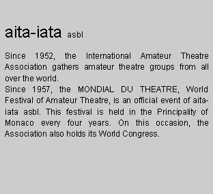 Zone de Texte: aita-iata asbl
Since 1952, the International Amateur Theatre Association gathers amateur theatre groups from all over the world.
Since 1957, the MONDIAL DU THEATRE, World Festival of Amateur Theatre, is an official event of aita-iata asbl. This festival is held in the Principality of Monaco every four years. On this occasion, the Association also holds its World Congress.



