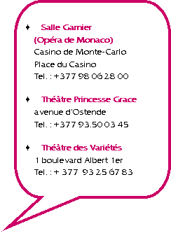 Rectangle  coins arrondis: Salle Garnier
(Opra de Monaco)
Casino de Monte-Carlo
Place du Casino
Tel. : +377 98 06 28 00Thtre Princesse Grace
avenue dOstende
Tel. : +377 93.50 03 45Thtre des Varits
1 boulevard Albert 1er
Tel. : + 377  93 25 67 83