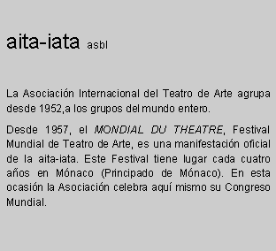 Zone de Texte: aita-iata asbl

La Asociacin Internacional del Teatro de Arte agrupa desde 1952,a los grupos del mundo entero.
Desde 1957, el MONDIAL DU THEATRE, Festival Mundial de Teatro de Arte, es una manifestacin oficial de la aita-iata. Este Festival tiene lugar cada cuatro aos en Mnaco (Principado de Mnaco). En esta ocasin la Asociacin celebra aqu mismo su Congreso Mundial.
 
