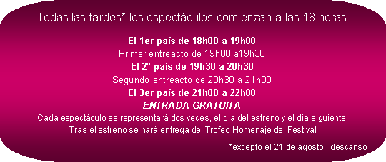 Rectangle  coins arrondis: Todas las tardes* los espectculos comienzan a las 18 horasEl 1er pas de 18h00 a 19h00
Primer entreacto de 19h00 a19h30
El 2 pas de 19h30 a 20h30
Segundo entreacto de 20h30 a 21h00
El 3er pas de 21h00 a 22h00
ENTRADA GRATUITA
Cada espectculo se representar dos veces, el da del estreno y el da siguiente.
Tras el estreno se har entrega del Trofeo Homenaje del Festival*excepto el 21 de agosto : descanso 