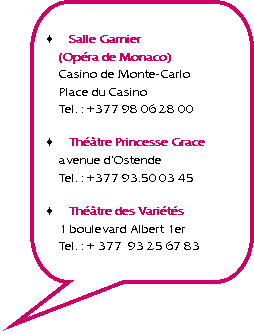 Rectangle  coins arrondis: Salle Garnier
(Opra de Monaco)
Casino de Monte-Carlo
Place du Casino
Tel. : +377 98 06 28 00Thtre Princesse Grace
avenue dOstende
Tel. : +377 93.50 03 45Thtre des Varits
1 boulevard Albert 1er
Tel. : + 377  93 25 67 83