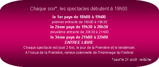 Rectangle  coins arrondis: Chaque soir*, les spectacles dbutent  18h00.le 1er pays de 18h00  19h00
premier entracte de 19h00  19h30
le 2me pays de 19h30  20h30
deuxime entracte de 20h30  21h00
le 3me pays de 21h00  22h00
ENTREE LIBRE
Chaque spectacle est jou 2 fois, le jour de la Premire et le lendemain.
A lissue de la Premire, remise solennelle de lHommage du Festival*sauf le 21 aot : relche.